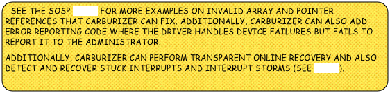 SEE THE SOSP PAPER FOR MORE EXAMPLES ON INVALID ARRAY AND POINTER REFERENCES THAT CARBURIZER CAN FIX. ADDITIONALLY, CARBURIZER CAN ALSO ADD ERROR REPORTING CODE WHERE THE DRIVER HANDLES DEVICE FAILURES BUT FAILS TO REPORT IT TO THE ADMINISTRATOR. 
ADDITIONALLY, CARBURIZER CAN perform transparent online recovery and also DETECT AND RECOVER STUCK INTERRUPTS AND INTERRUPT STORMS (SEE PAPER).



